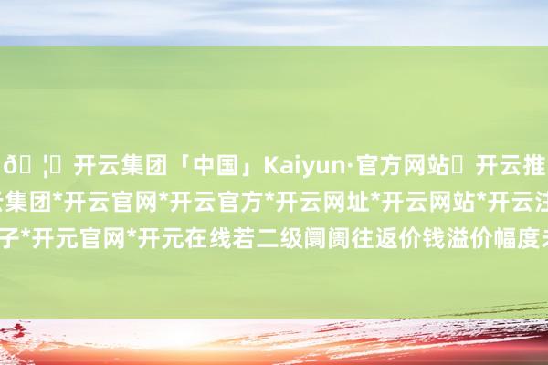 🦄开云集团「中国」Kaiyun·官方网站✅开云推荐✅我们为您提供:开云集团*开云官网*开云官方*开云网址*开云网站*开云注册*开云开户*开云电子*开元官网*开元在线若二级阛阓往返价钱溢价幅度未有用回落-开云集团「中国」Kaiyun·官方网站