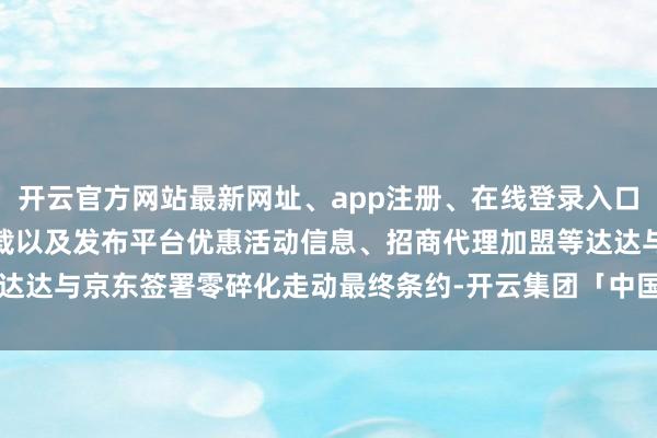 开云官方网站最新网址、app注册、在线登录入口、手机网页版、客户端下载以及发布平台优惠活动信息、招商代理加盟等达达与京东签署零碎化走动最终条约-开云集团「中国」Kaiyun·官方网站