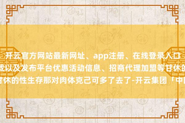 开云官方网站最新网址、app注册、在线登录入口、手机网页版、客户端下载以及发布平台优惠活动信息、招商代理加盟等甘休的性生存那对肉体克己可多了去了-开云集团「中国」Kaiyun·官方网站