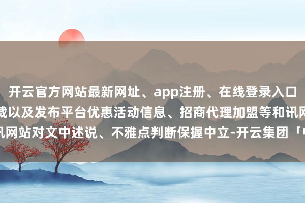 开云官方网站最新网址、app注册、在线登录入口、手机网页版、客户端下载以及发布平台优惠活动信息、招商代理加盟等和讯网站对文中述说、不雅点判断保握中立-开云集团「中国」Kaiyun·官方网站