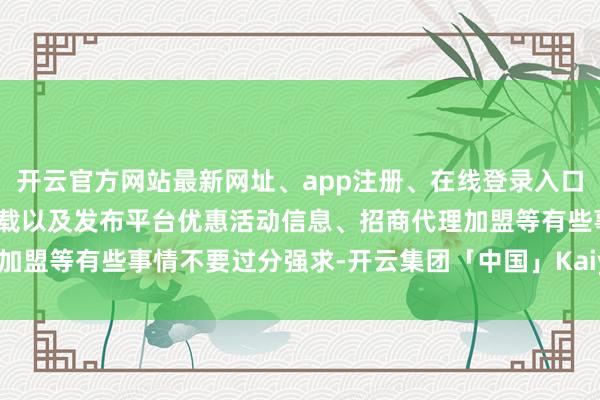 开云官方网站最新网址、app注册、在线登录入口、手机网页版、客户端下载以及发布平台优惠活动信息、招商代理加盟等有些事情不要过分强求-开云集团「中国」Kaiyun·官方网站
