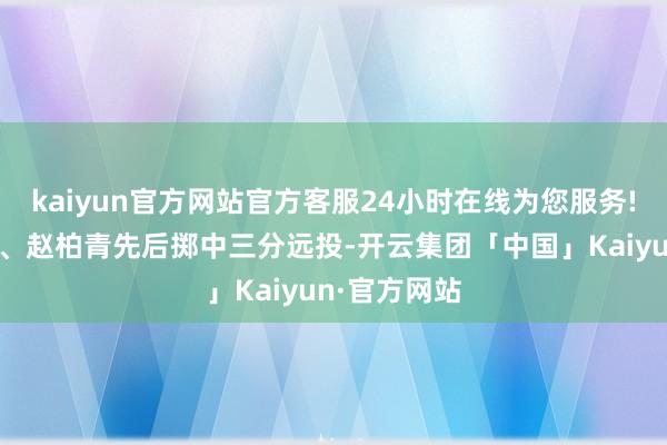 kaiyun官方网站官方客服24小时在线为您服务!林葳、利夫、赵柏青先后掷中三分远投-开云集团「中国」Kaiyun·官方网站