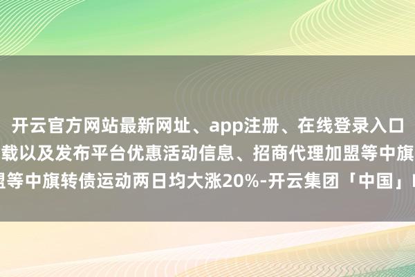 开云官方网站最新网址、app注册、在线登录入口、手机网页版、客户端下载以及发布平台优惠活动信息、招商代理加盟等中旗转债运动两日均大涨20%-开云集团「中国」Kaiyun·官方网站