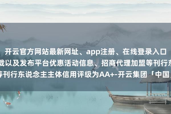 开云官方网站最新网址、app注册、在线登录入口、手机网页版、客户端下载以及发布平台优惠活动信息、招商代理加盟等刊行东说念主主体信用评级为AA+-开云集团「中国」Kaiyun·官方网站