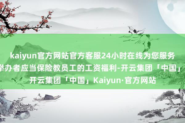 kaiyun官方网站官方客服24小时在线为您服务!端正幼儿园过甚举办者应当保险教员工的工资福利-开云集团「中国」Kaiyun·官方网站