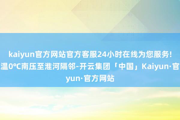 kaiyun官方网站官方客服24小时在线为您服务!最低气温0℃南压至淮河隔邻-开云集团「中国」Kaiyun·官方网站