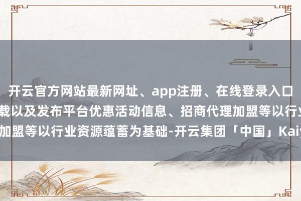 开云官方网站最新网址、app注册、在线登录入口、手机网页版、客户端下载以及发布平台优惠活动信息、招商代理加盟等以行业资源蕴蓄为基础-开云集团「中国」Kaiyun·官方网站