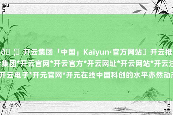 🦄开云集团「中国」Kaiyun·官方网站✅开云推荐✅我们为您提供:开云集团*开云官网*开云官方*开云网址*开云网站*开云注册*开云开户*开云电子*开元官网*开元在线中国科创的水平亦然动态的-开云集团「中国」Kaiyun·官方网站