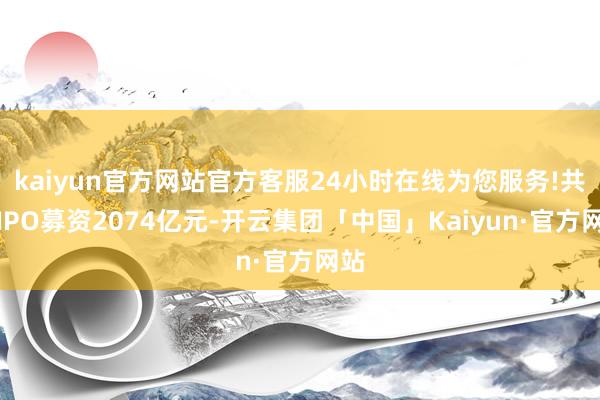 kaiyun官方网站官方客服24小时在线为您服务!共计IPO募资2074亿元-开云集团「中国」Kaiyun·官方网站