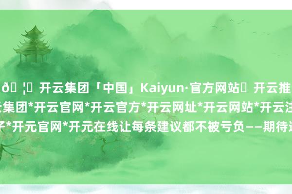 🦄开云集团「中国」Kaiyun·官方网站✅开云推荐✅我们为您提供:开云集团*开云官网*开云官方*开云网址*开云网站*开云注册*开云开户*开云电子*开元官网*开元在线让每条建议都不被亏负——期待这种双向奔赴和互相成就-开云集团「中国」Kaiyun·官方网站