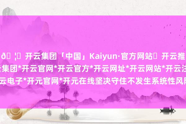 🦄开云集团「中国」Kaiyun·官方网站✅开云推荐✅我们为您提供:开云集团*开云官网*开云官方*开云网址*开云网站*开云注册*开云开户*开云电子*开元官网*开元在线坚决守住不发生系统性风险底线-开云集团「中国」Kaiyun·官方网站