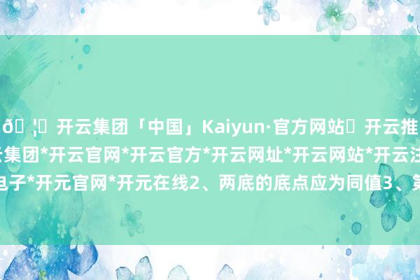 🦄开云集团「中国」Kaiyun·官方网站✅开云推荐✅我们为您提供:开云集团*开云官网*开云官方*开云网址*开云网站*开云注册*开云开户*开云电子*开元官网*开元在线2、两底的底点应为同值3、第2底出现后-开云集团「中国」Kaiyun·官方网站