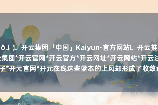 🦄开云集团「中国」Kaiyun·官方网站✅开云推荐✅我们为您提供:开云集团*开云官网*开云官方*开云网址*开云网站*开云注册*开云开户*开云电子*开元官网*开元在线这些蓝本的上风却形成了收敛企业发展的镣铐-开云集团「中国」Kaiyun·官方网站