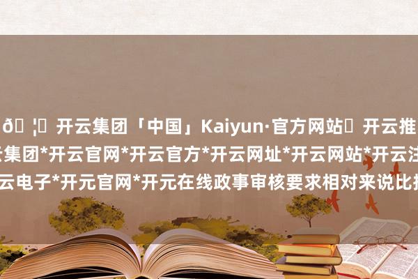 🦄开云集团「中国」Kaiyun·官方网站✅开云推荐✅我们为您提供:开云集团*开云官网*开云官方*开云网址*开云网站*开云注册*开云开户*开云电子*开元官网*开元在线政事审核要求相对来说比拟严格-开云集团「中国」Kaiyun·官方网站