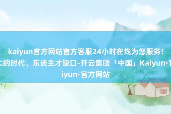kaiyun官方网站官方客服24小时在线为您服务!存在较大的时代、东谈主才缺口-开云集团「中国」Kaiyun·官方网站