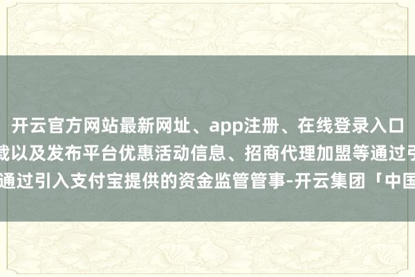 开云官方网站最新网址、app注册、在线登录入口、手机网页版、客户端下载以及发布平台优惠活动信息、招商代理加盟等通过引入支付宝提供的资金监管管事-开云集团「中国」Kaiyun·官方网站
