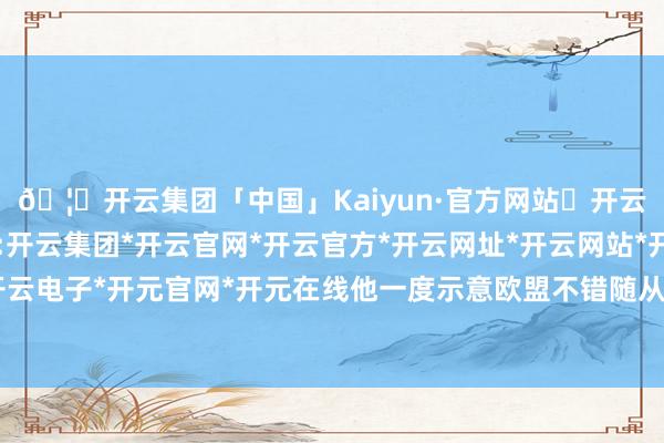 🦄开云集团「中国」Kaiyun·官方网站✅开云推荐✅我们为您提供:开云集团*开云官网*开云官方*开云网址*开云网站*开云注册*开云开户*开云电子*开元官网*开元在线他一度示意欧盟不错随从好意思国对华继承递次-开云集团「中国」Kaiyun·官方网站