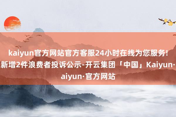 kaiyun官方网站官方客服24小时在线为您服务!合创汽车新增2件浪费者投诉公示-开云集团「中国」Kaiyun·官方网站
