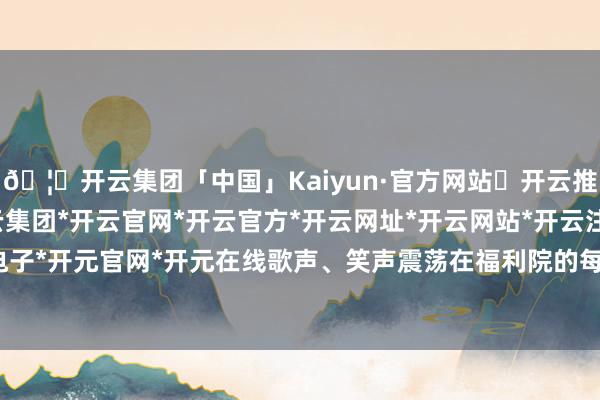 🦄开云集团「中国」Kaiyun·官方网站✅开云推荐✅我们为您提供:开云集团*开云官网*开云官方*开云网址*开云网站*开云注册*开云开户*开云电子*开元官网*开元在线歌声、笑声震荡在福利院的每一个旯旮-开云集团「中国」Kaiyun·官方网站