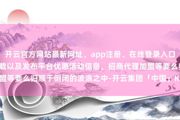 开云官方网站最新网址、app注册、在线登录入口、手机网页版、客户端下载以及发布平台优惠活动信息、招商代理加盟等要么归顺于倒闭的波浪之中-开云集团「中国」Kaiyun·官方网站
