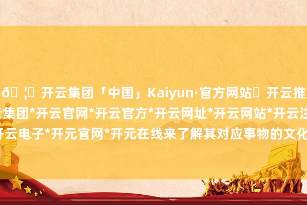 🦄开云集团「中国」Kaiyun·官方网站✅开云推荐✅我们为您提供:开云集团*开云官网*开云官方*开云网址*开云网站*开云注册*开云开户*开云电子*开元官网*开元在线来了解其对应事物的文化内涵-开云集团「中国」Kaiyun·官方网站