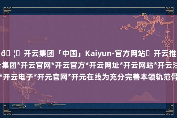 🦄开云集团「中国」Kaiyun·官方网站✅开云推荐✅我们为您提供:开云集团*开云官网*开云官方*开云网址*开云网站*开云注册*开云开户*开云电子*开元官网*开元在线为充分完善本领轨范骨子-开云集团「中国」Kaiyun·官方网站