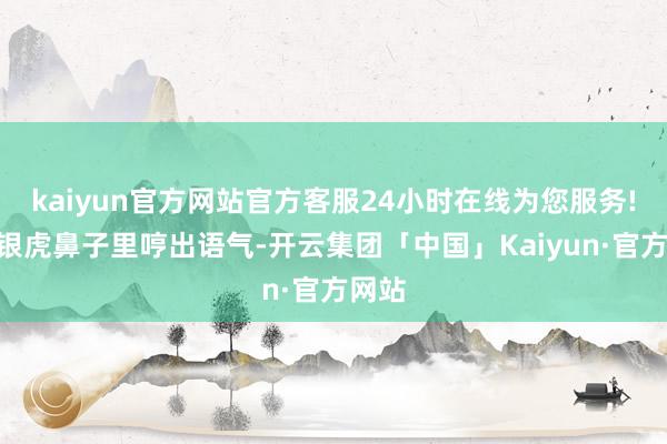 kaiyun官方网站官方客服24小时在线为您服务!”王银虎鼻子里哼出语气-开云集团「中国」Kaiyun·官方网站