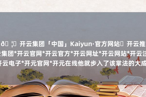🦄开云集团「中国」Kaiyun·官方网站✅开云推荐✅我们为您提供:开云集团*开云官网*开云官方*开云网址*开云网站*开云注册*开云开户*开云电子*开元官网*开元在线他就步入了该掌法的大成田地-开云集团「中国」Kaiyun·官方网站