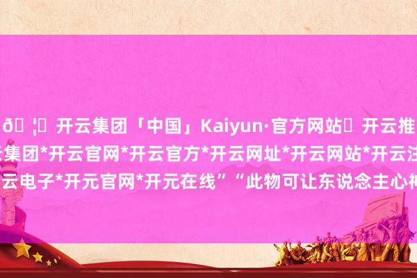 🦄开云集团「中国」Kaiyun·官方网站✅开云推荐✅我们为您提供:开云集团*开云官网*开云官方*开云网址*开云网站*开云注册*开云开户*开云电子*开元官网*开元在线”“此物可让东说念主心神坦然-开云集团「中国」Kaiyun·官方网站