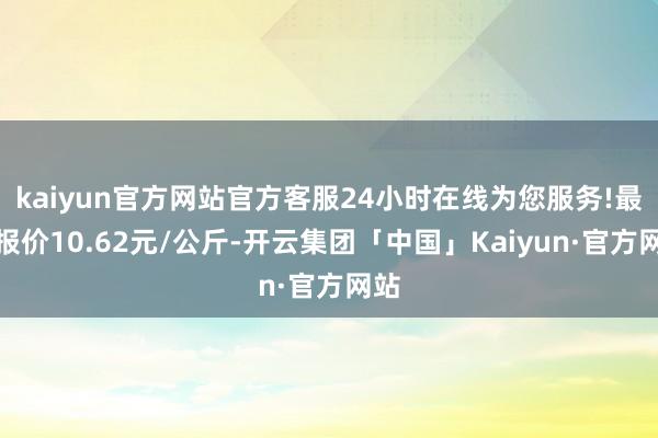 kaiyun官方网站官方客服24小时在线为您服务!最低报价10.62元/公斤-开云集团「中国」Kaiyun·官方网站