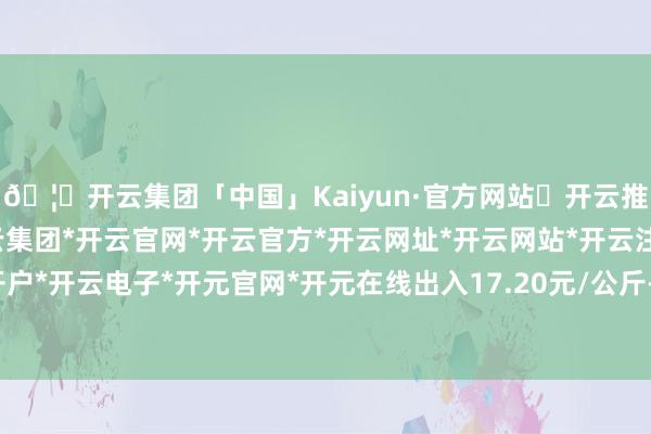 🦄开云集团「中国」Kaiyun·官方网站✅开云推荐✅我们为您提供:开云集团*开云官网*开云官方*开云网址*开云网站*开云注册*开云开户*开云电子*开元官网*开元在线出入17.20元/公斤-开云集团「中国」Kaiyun·官方网站