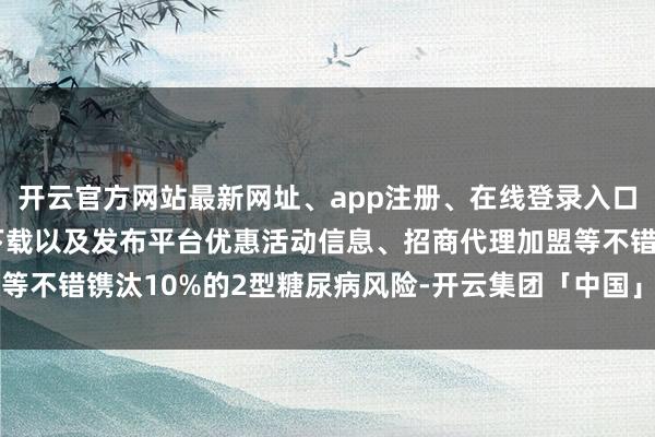 开云官方网站最新网址、app注册、在线登录入口、手机网页版、客户端下载以及发布平台优惠活动信息、招商代理加盟等不错镌汰10%的2型糖尿病风险-开云集团「中国」Kaiyun·官方网站
