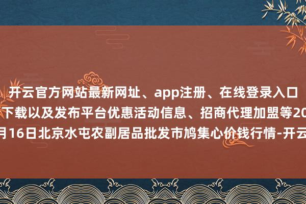 开云官方网站最新网址、app注册、在线登录入口、手机网页版、客户端下载以及发布平台优惠活动信息、招商代理加盟等2024年11月16日北京水屯农副居品批发市鸠集心价钱行情-开云集团「中国」Kaiyun·官方网站