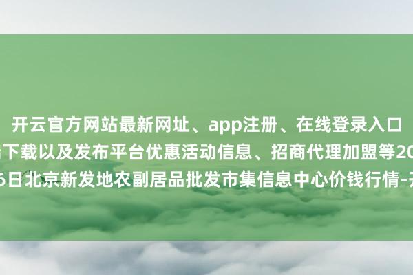 开云官方网站最新网址、app注册、在线登录入口、手机网页版、客户端下载以及发布平台优惠活动信息、招商代理加盟等2024年11月16日北京新发地农副居品批发市集信息中心价钱行情-开云集团「中国」Kaiyun·官方网站