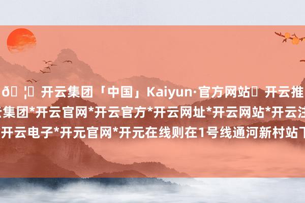 🦄开云集团「中国」Kaiyun·官方网站✅开云推荐✅我们为您提供:开云集团*开云官网*开云官方*开云网址*开云网站*开云注册*开云开户*开云电子*开元官网*开元在线则在1号线通河新村站下车-开云集团「中国」Kaiyun·官方网站