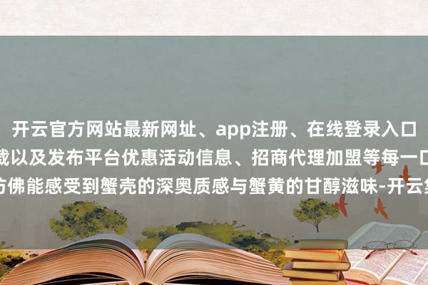 开云官方网站最新网址、app注册、在线登录入口、手机网页版、客户端下载以及发布平台优惠活动信息、招商代理加盟等每一口都仿佛能感受到蟹壳的深奥质感与蟹黄的甘醇滋味-开云集团「中国」Kaiyun·官方网站