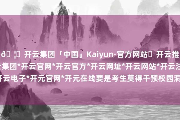 🦄开云集团「中国」Kaiyun·官方网站✅开云推荐✅我们为您提供:开云集团*开云官网*开云官方*开云网址*开云网站*开云注册*开云开户*开云电子*开元官网*开元在线要是考生莫得干预校园洞开日-开云集团「中国」Kaiyun·官方网站