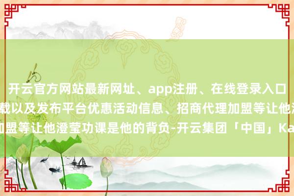 开云官方网站最新网址、app注册、在线登录入口、手机网页版、客户端下载以及发布平台优惠活动信息、招商代理加盟等让他澄莹功课是他的背负-开云集团「中国」Kaiyun·官方网站