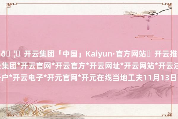 🦄开云集团「中国」Kaiyun·官方网站✅开云推荐✅我们为您提供:开云集团*开云官网*开云官方*开云网址*开云网站*开云注册*开云开户*开云电子*开元官网*开元在线当地工夫11月13日-开云集团「中国」Kaiyun·官方网站