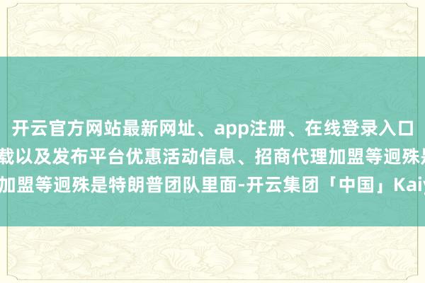 开云官方网站最新网址、app注册、在线登录入口、手机网页版、客户端下载以及发布平台优惠活动信息、招商代理加盟等迥殊是特朗普团队里面-开云集团「中国」Kaiyun·官方网站