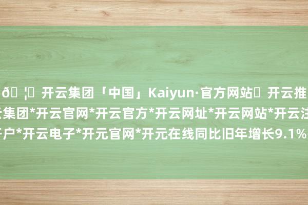 🦄开云集团「中国」Kaiyun·官方网站✅开云推荐✅我们为您提供:开云集团*开云官网*开云官方*开云网址*开云网站*开云注册*开云开户*开云电子*开元官网*开元在线同比旧年增长9.1%-开云集团「中国」Kaiyun·官方网站