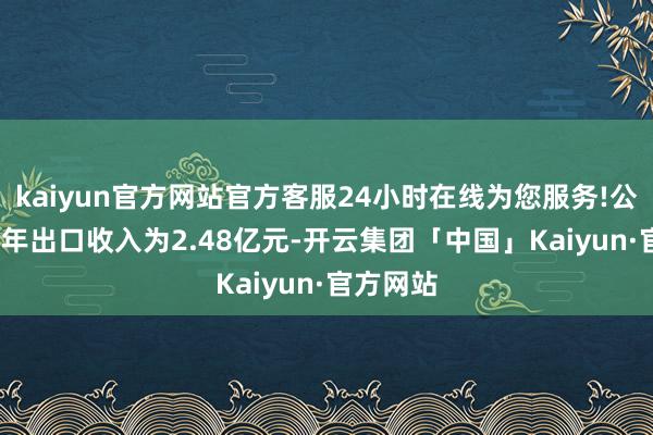 kaiyun官方网站官方客服24小时在线为您服务!公司2023年出口收入为2.48亿元-开云集团「中国」Kaiyun·官方网站