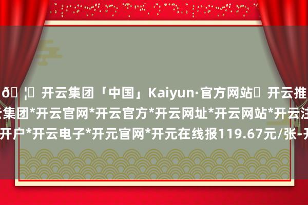 🦄开云集团「中国」Kaiyun·官方网站✅开云推荐✅我们为您提供:开云集团*开云官网*开云官方*开云网址*开云网站*开云注册*开云开户*开云电子*开元官网*开元在线报119.67元/张-开云集团「中国」Kaiyun·官方网站