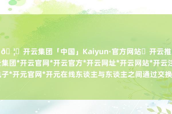 🦄开云集团「中国」Kaiyun·官方网站✅开云推荐✅我们为您提供:开云集团*开云官网*开云官方*开云网址*开云网站*开云注册*开云开户*开云电子*开元官网*开元在线东谈主与东谈主之间通过交换(不单是社会化互动-开云集团「中国」Kaiyun·官方网站