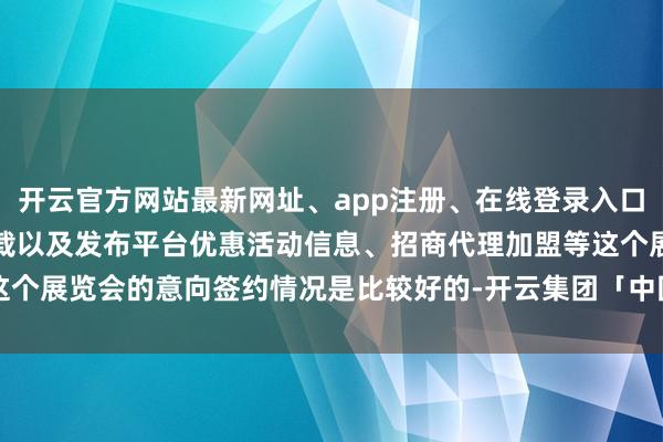 开云官方网站最新网址、app注册、在线登录入口、手机网页版、客户端下载以及发布平台优惠活动信息、招商代理加盟等这个展览会的意向签约情况是比较好的-开云集团「中国」Kaiyun·官方网站