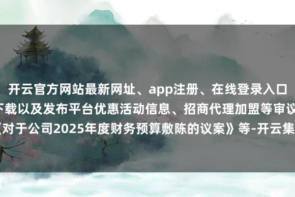 开云官方网站最新网址、app注册、在线登录入口、手机网页版、客户端下载以及发布平台优惠活动信息、招商代理加盟等审议了《对于公司2025年度财务预算敷陈的议案》等-开云集团「中国」Kaiyun·官方网站