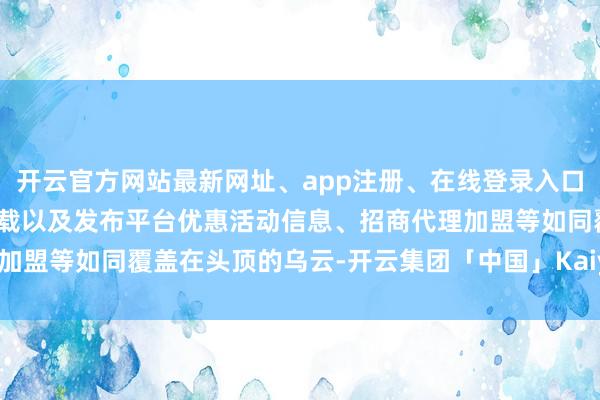 开云官方网站最新网址、app注册、在线登录入口、手机网页版、客户端下载以及发布平台优惠活动信息、招商代理加盟等如同覆盖在头顶的乌云-开云集团「中国」Kaiyun·官方网站