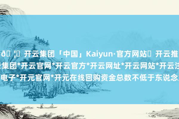 🦄开云集团「中国」Kaiyun·官方网站✅开云推荐✅我们为您提供:开云集团*开云官网*开云官方*开云网址*开云网站*开云注册*开云开户*开云电子*开元官网*开元在线回购资金总数不低于东说念主民币2-开云集团「中国」Kaiyun·官方网站
