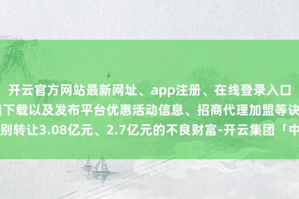 开云官方网站最新网址、app注册、在线登录入口、手机网页版、客户端下载以及发布平台优惠活动信息、招商代理加盟等诀别转让3.08亿元、2.7亿元的不良财富-开云集团「中国」Kaiyun·官方网站
