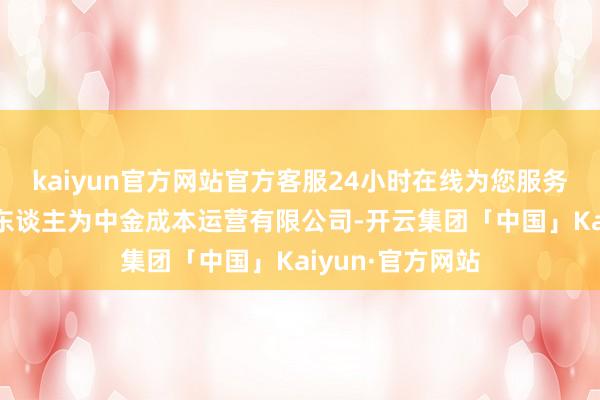 kaiyun官方网站官方客服24小时在线为您服务!现实事务联合东谈主为中金成本运营有限公司-开云集团「中国」Kaiyun·官方网站